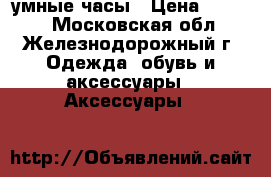 умные часы › Цена ­ 1 400 - Московская обл., Железнодорожный г. Одежда, обувь и аксессуары » Аксессуары   